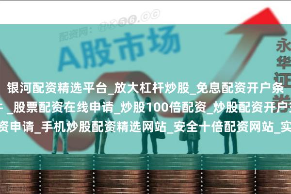 银河配资精选平台_放大杠杆炒股_免息配资开户条件_手机股票配资软件 _股票配资在线申请_炒股100倍配资_炒股配资开户交易_实盘股票配资申请_手机炒股配资精选网站_安全十倍配资网站_实盘股票配资流程问