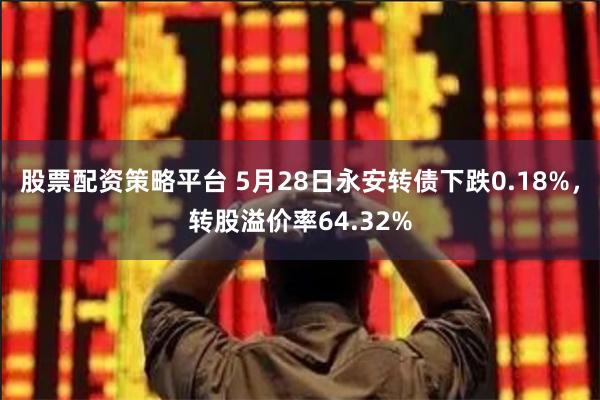 股票配资策略平台 5月28日永安转债下跌0.18%，转股溢价率64.32%