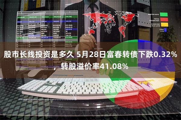 股市长线投资是多久 5月28日富春转债下跌0.32%，转股溢价率41.08%