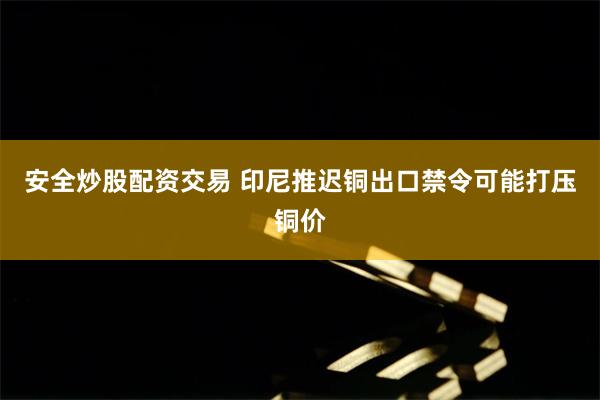 安全炒股配资交易 印尼推迟铜出口禁令可能打压铜价