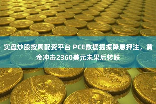 实盘炒股按周配资平台 PCE数据提振降息押注，黄金冲击2360美元未果后转跌