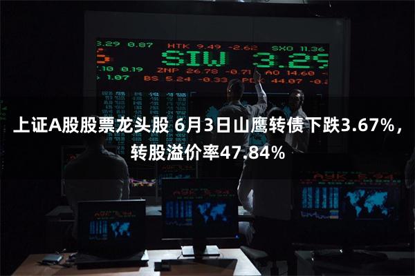 上证A股股票龙头股 6月3日山鹰转债下跌3.67%，转股溢价率47.84%