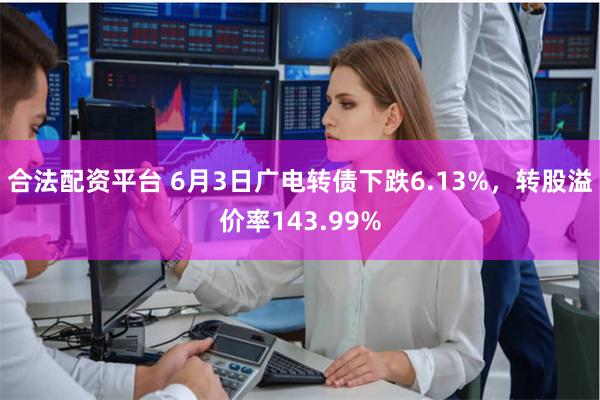 合法配资平台 6月3日广电转债下跌6.13%，转股溢价率143.99%