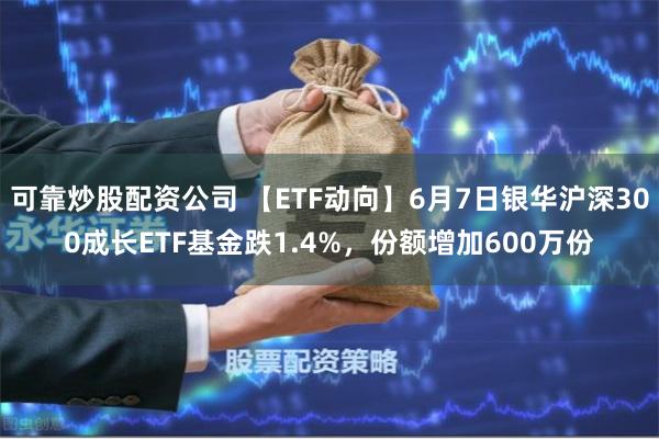 可靠炒股配资公司 【ETF动向】6月7日银华沪深300成长ETF基金跌1.4%，份额增加600万份