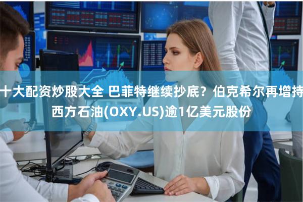 十大配资炒股大全 巴菲特继续抄底？伯克希尔再增持西方石油(OXY.US)逾1亿美元股份