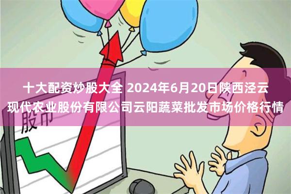 十大配资炒股大全 2024年6月20日陕西泾云现代农业股份有限公司云阳蔬菜批发市场价格行情