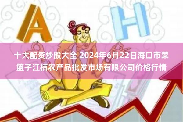 十大配资炒股大全 2024年6月22日海口市菜篮子江楠农产品批发市场有限公司价格行情