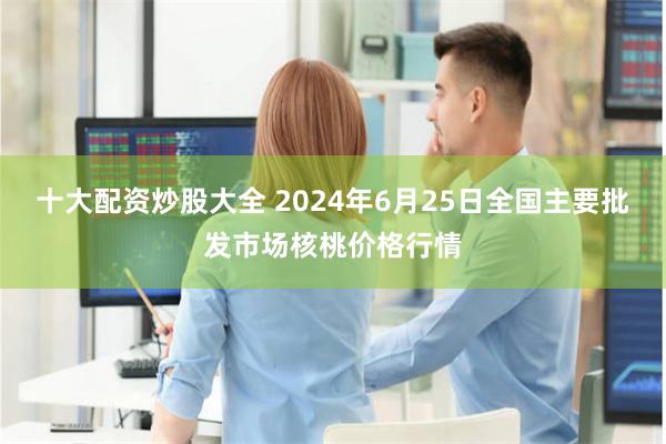 十大配资炒股大全 2024年6月25日全国主要批发市场核桃价格行情