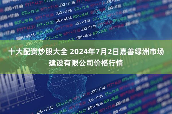 十大配资炒股大全 2024年7月2日嘉善绿洲市场建设有限公司价格行情