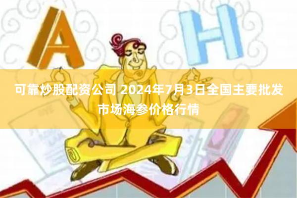 可靠炒股配资公司 2024年7月3日全国主要批发市场海参价格行情