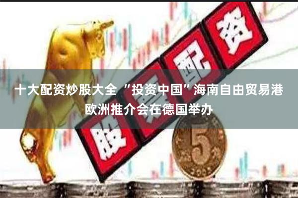 十大配资炒股大全 “投资中国”海南自由贸易港欧洲推介会在德国举办