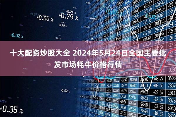 十大配资炒股大全 2024年5月24日全国主要批发市场牦牛价格行情