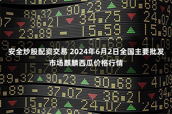 安全炒股配资交易 2024年6月2日全国主要批发市场麒麟西瓜价格行情