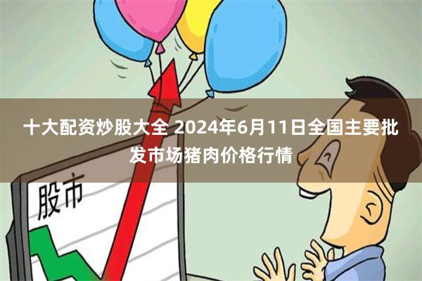 十大配资炒股大全 2024年6月11日全国主要批发市场猪肉价格行情