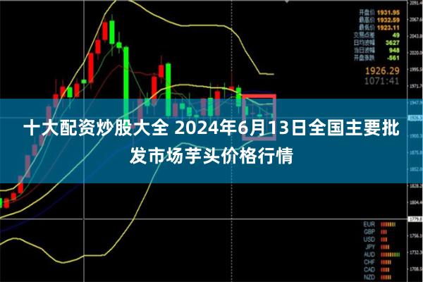 十大配资炒股大全 2024年6月13日全国主要批发市场芋头价格行情