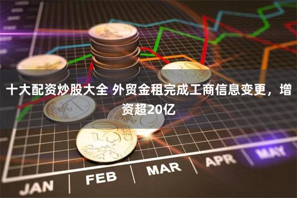 十大配资炒股大全 外贸金租完成工商信息变更，增资超20亿