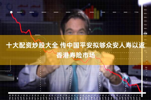 十大配资炒股大全 传中国平安拟够众安人寿以返香港寿险市场