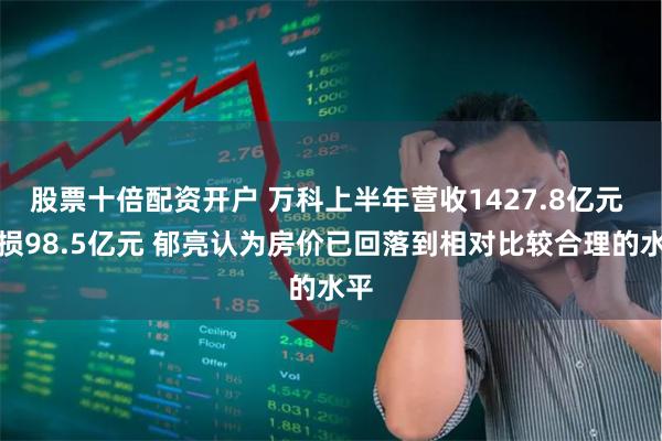 股票十倍配资开户 万科上半年营收1427.8亿元 亏损98.5亿元 郁亮认为房价已回落到相对比较合理的水平