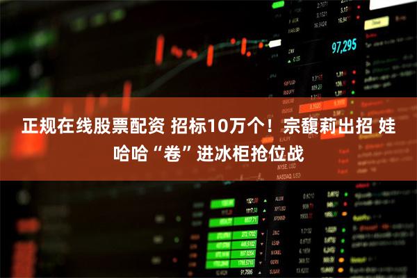 正规在线股票配资 招标10万个！宗馥莉出招 娃哈哈“卷”