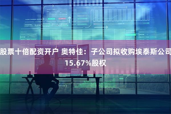 股票十倍配资开户 奥特佳：子公司拟收购埃泰斯公司15.67%